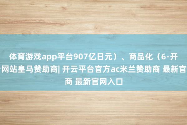 体育游戏app平台907亿日元）、商品化（6-开云平台网站皇马赞助商| 开云平台官方ac米兰赞助商 最新官网入口