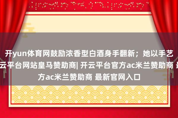 开yun体育网鼓励浓香型白酒身手翻新；她以手艺赋能产业-开云平台网站皇马赞助商| 开云平台官方ac米兰赞助商 最新官网入口