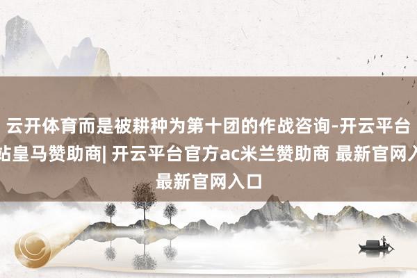 云开体育而是被耕种为第十团的作战咨询-开云平台网站皇马赞助商| 开云平台官方ac米兰赞助商 最新官网入口