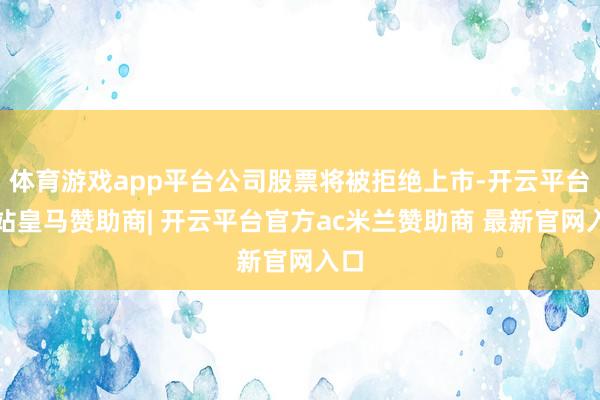 体育游戏app平台公司股票将被拒绝上市-开云平台网站皇马赞助商| 开云平台官方ac米兰赞助商 最新官网入口