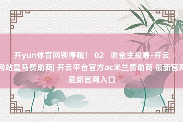开yun体育网别停哦！ 02   谢金主投喂-开云平台网站皇马赞助商| 开云平台官方ac米兰赞助商 最新官网入口
