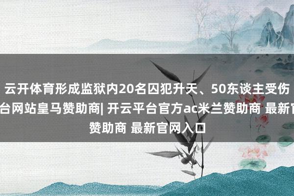 云开体育形成监狱内20名囚犯升天、50东谈主受伤-开云平台网站皇马赞助商| 开云平台官方ac米兰赞助商 最新官网入口