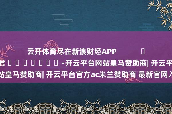 云开体育尽在新浪财经APP            						包袱裁剪：卢昱君 							-开云平台网站皇马赞助商| 开云平台官方ac米兰赞助商 最新官网入口