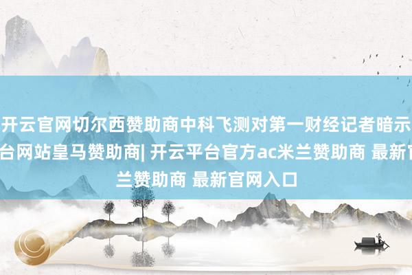 开云官网切尔西赞助商中科飞测对第一财经记者暗示-开云平台网站皇马赞助商| 开云平台官方ac米兰赞助商 最新官网入口