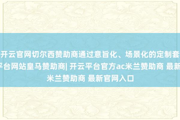开云官网切尔西赞助商通过意旨化、场景化的定制套餐-开云平台网站皇马赞助商| 开云平台官方ac米兰赞助商 最新官网入口