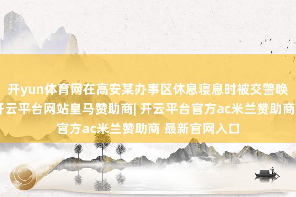 开yun体育网在高安某办事区休息寝息时被交警唤醒并开罚单-开云平台网站皇马赞助商| 开云平台官方ac米兰赞助商 最新官网入口