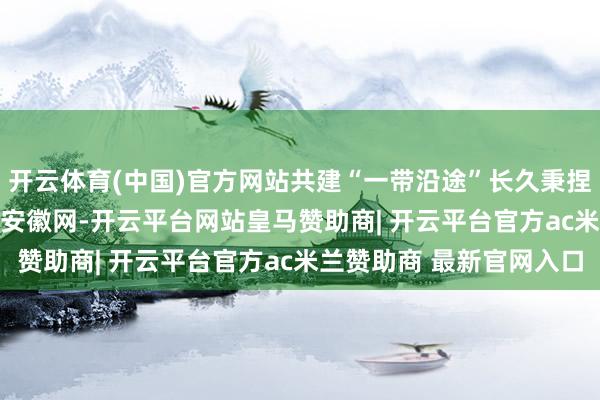 开云体育(中国)官方网站共建“一带沿途”长久秉捏丝路精神_大皖新闻 | 安徽网-开云平台网站皇马赞助商| 开云平台官方ac米兰赞助商 最新官网入口