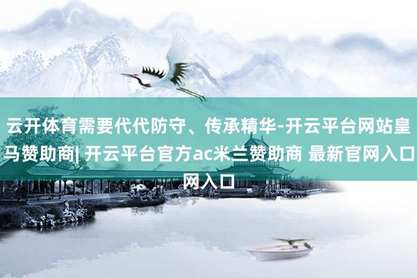 云开体育需要代代防守、传承精华-开云平台网站皇马赞助商| 开云平台官方ac米兰赞助商 最新官网入口