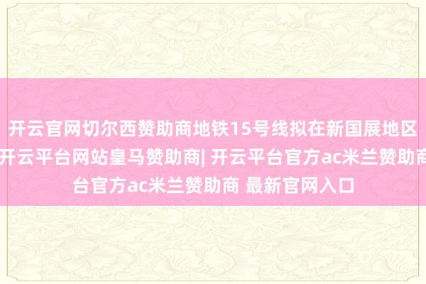 开云官网切尔西赞助商地铁15号线拟在新国展地区增设一座车站-开云平台网站皇马赞助商| 开云平台官方ac米兰赞助商 最新官网入口
