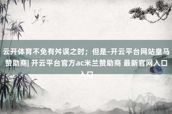 云开体育不免有舛误之时；但是-开云平台网站皇马赞助商| 开云平台官方ac米兰赞助商 最新官网入口