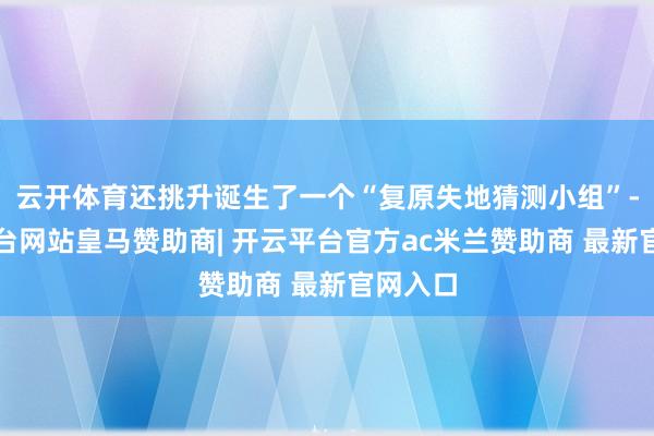 云开体育还挑升诞生了一个“复原失地猜测小组”-开云平台网站皇马赞助商| 开云平台官方ac米兰赞助商 最新官网入口