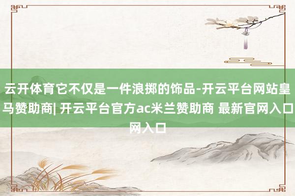 云开体育它不仅是一件浪掷的饰品-开云平台网站皇马赞助商| 开云平台官方ac米兰赞助商 最新官网入口