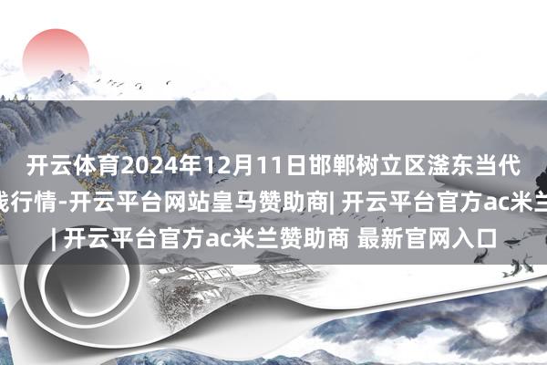 开云体育2024年12月11日邯郸树立区滏东当代农业惩办有限公司价钱行情-开云平台网站皇马赞助商| 开云平台官方ac米兰赞助商 最新官网入口