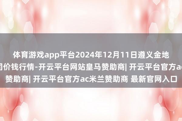 体育游戏app平台2024年12月11日遵义金地皮绿色家具交游有限公司价钱行情-开云平台网站皇马赞助商| 开云平台官方ac米兰赞助商 最新官网入口