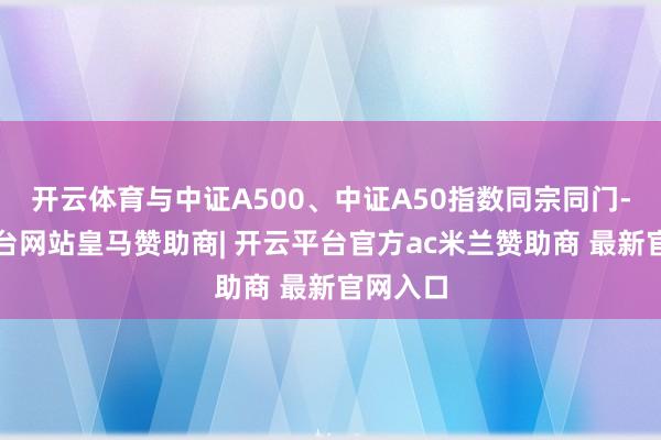 开云体育与中证A500、中证A50指数同宗同门-开云平台网站皇马赞助商| 开云平台官方ac米兰赞助商 最新官网入口