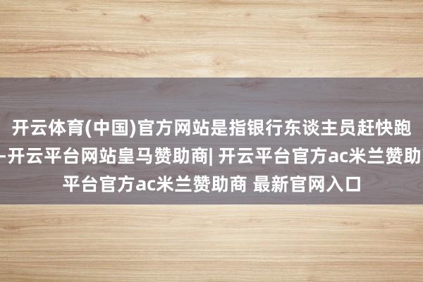 开云体育(中国)官方网站是指银行东谈主员赶快跑去房产中介机构-开云平台网站皇马赞助商| 开云平台官方ac米兰赞助商 最新官网入口