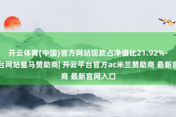 开云体育(中国)官方网站现款占净值比21.92%-开云平台网站皇马赞助商| 开云平台官方ac米兰赞助商 最新官网入口