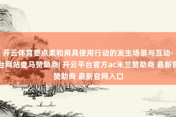 开云体育要点柔和用具使用行动的发生场景与互动-开云平台网站皇马赞助商| 开云平台官方ac米兰赞助商 最新官网入口