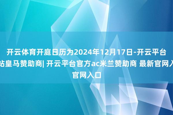 开云体育开庭日历为2024年12月17日-开云平台网站皇马赞助商| 开云平台官方ac米兰赞助商 最新官网入口