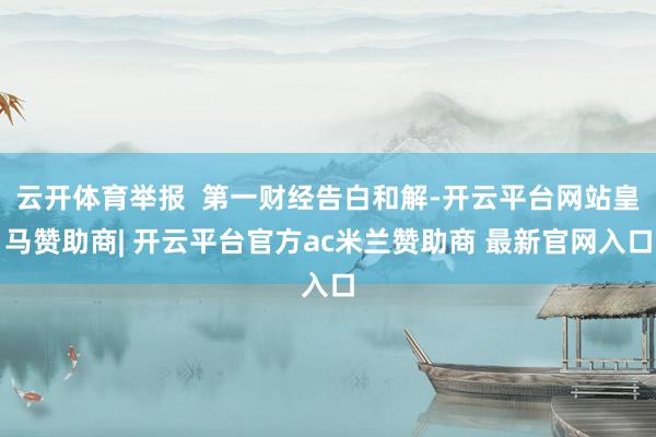 云开体育举报  第一财经告白和解-开云平台网站皇马赞助商| 开云平台官方ac米兰赞助商 最新官网入口