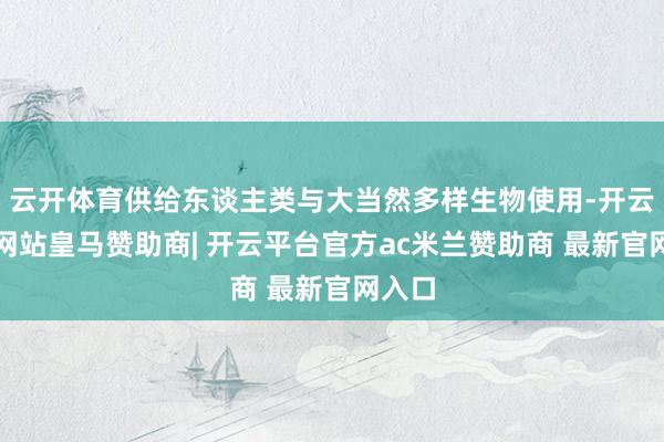 云开体育供给东谈主类与大当然多样生物使用-开云平台网站皇马赞助商| 开云平台官方ac米兰赞助商 最新官网入口