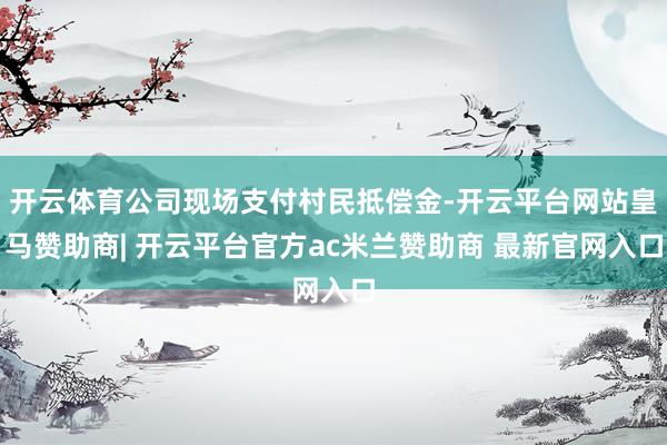 开云体育公司现场支付村民抵偿金-开云平台网站皇马赞助商| 开云平台官方ac米兰赞助商 最新官网入口