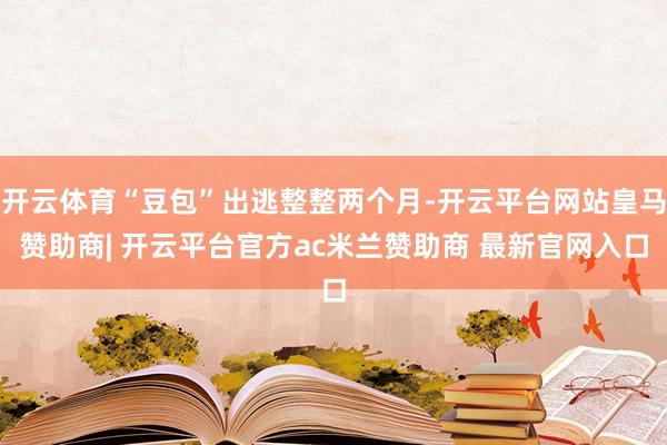 开云体育“豆包”出逃整整两个月-开云平台网站皇马赞助商| 开云平台官方ac米兰赞助商 最新官网入口