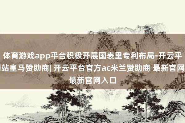 体育游戏app平台积极开展国表里专利布局-开云平台网站皇马赞助商| 开云平台官方ac米兰赞助商 最新官网入口