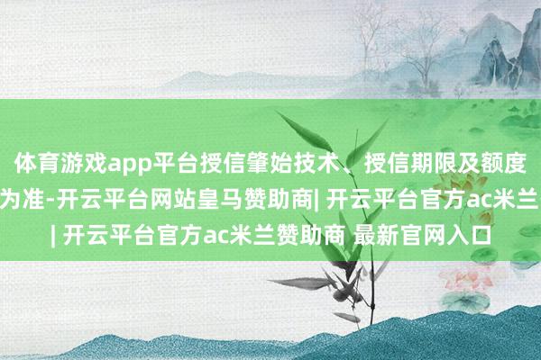 体育游戏app平台授信肇始技术、授信期限及额度最终以银行本体审批为准-开云平台网站皇马赞助商| 开云平台官方ac米兰赞助商 最新官网入口