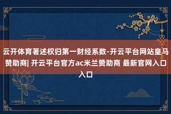 云开体育著述权归第一财经系数-开云平台网站皇马赞助商| 开云平台官方ac米兰赞助商 最新官网入口