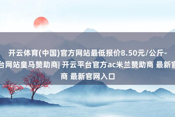 开云体育(中国)官方网站最低报价8.50元/公斤-开云平台网站皇马赞助商| 开云平台官方ac米兰赞助商 最新官网入口