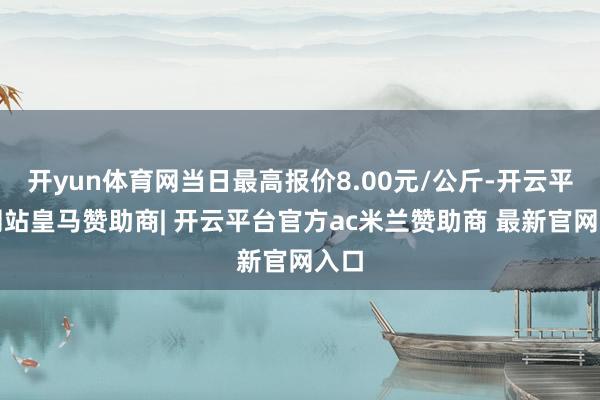 开yun体育网当日最高报价8.00元/公斤-开云平台网站皇马赞助商| 开云平台官方ac米兰赞助商 最新官网入口