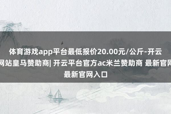 体育游戏app平台最低报价20.00元/公斤-开云平台网站皇马赞助商| 开云平台官方ac米兰赞助商 最新官网入口