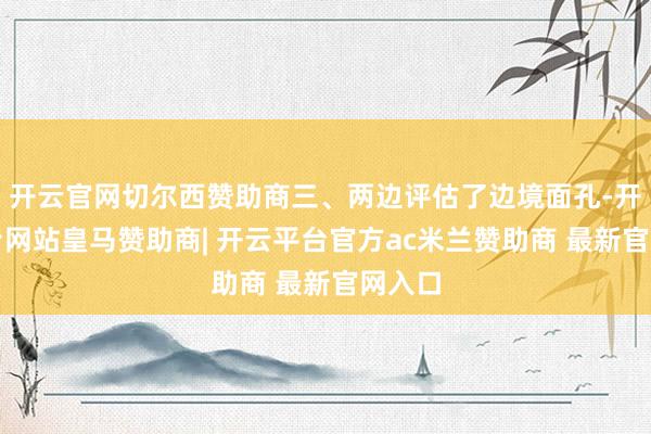开云官网切尔西赞助商三、两边评估了边境面孔-开云平台网站皇马赞助商| 开云平台官方ac米兰赞助商 最新官网入口