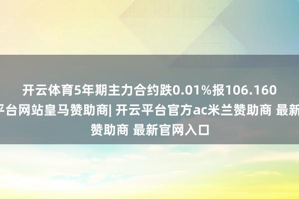 开云体育5年期主力合约跌0.01%报106.160元-开云平台网站皇马赞助商| 开云平台官方ac米兰赞助商 最新官网入口