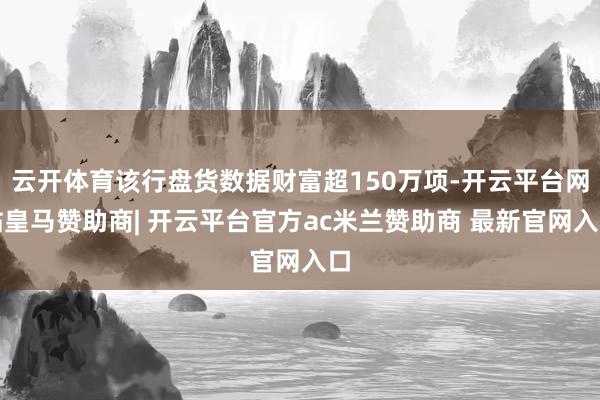 云开体育该行盘货数据财富超150万项-开云平台网站皇马赞助商| 开云平台官方ac米兰赞助商 最新官网入口
