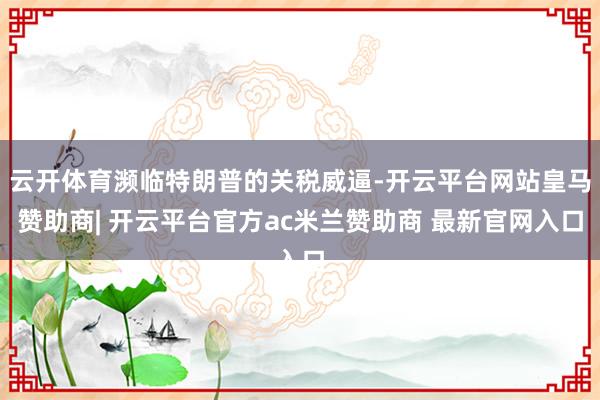 云开体育濒临特朗普的关税威逼-开云平台网站皇马赞助商| 开云平台官方ac米兰赞助商 最新官网入口