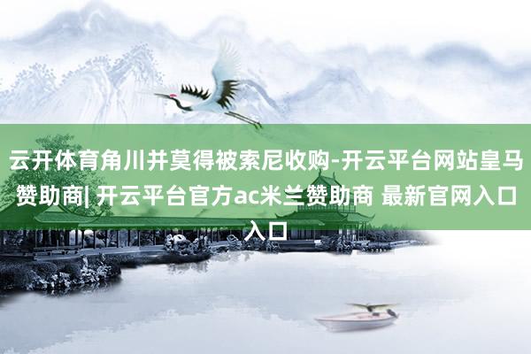 云开体育角川并莫得被索尼收购-开云平台网站皇马赞助商| 开云平台官方ac米兰赞助商 最新官网入口