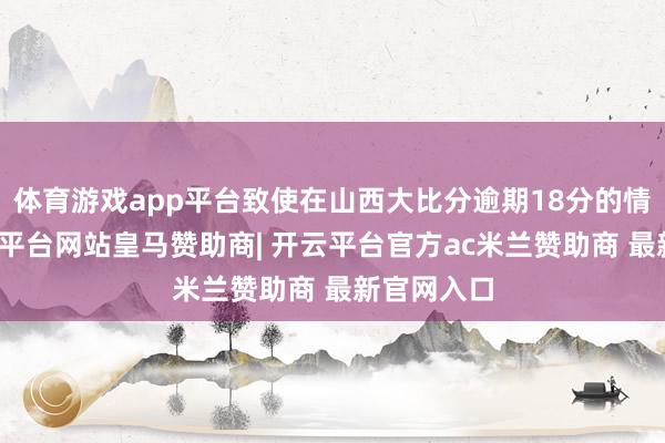 体育游戏app平台致使在山西大比分逾期18分的情况下-开云平台网站皇马赞助商| 开云平台官方ac米兰赞助商 最新官网入口