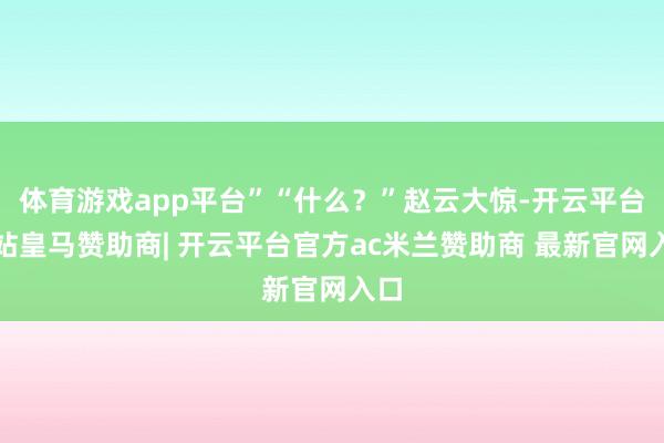 体育游戏app平台”“什么？”赵云大惊-开云平台网站皇马赞助商| 开云平台官方ac米兰赞助商 最新官网入口