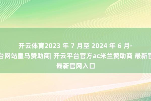开云体育2023 年 7 月至 2024 年 6 月-开云平台网站皇马赞助商| 开云平台官方ac米兰赞助商 最新官网入口