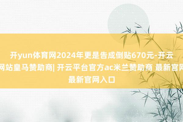开yun体育网2024年更是告成倒贴670元-开云平台网站皇马赞助商| 开云平台官方ac米兰赞助商 最新官网入口