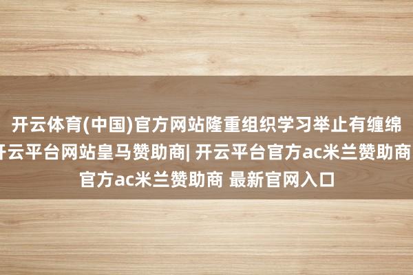 开云体育(中国)官方网站隆重组织学习举止有缠绵及见告精神-开云平台网站皇马赞助商| 开云平台官方ac米兰赞助商 最新官网入口