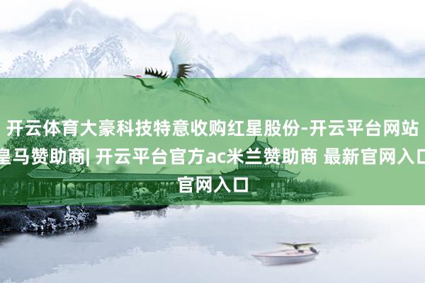 开云体育大豪科技特意收购红星股份-开云平台网站皇马赞助商| 开云平台官方ac米兰赞助商 最新官网入口