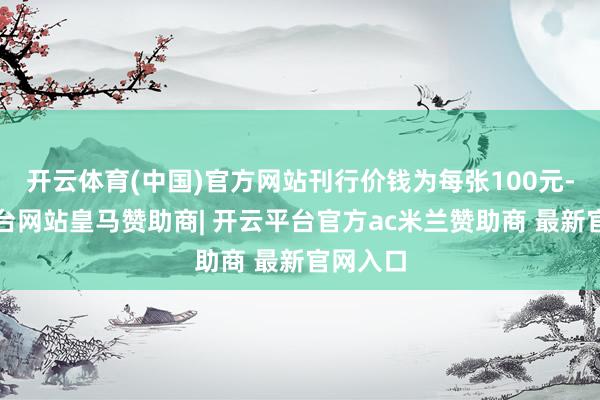 开云体育(中国)官方网站刊行价钱为每张100元-开云平台网站皇马赞助商| 开云平台官方ac米兰赞助商 最新官网入口