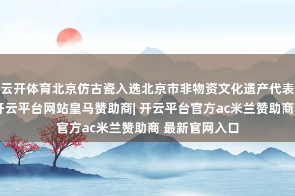 云开体育北京仿古瓷入选北京市非物资文化遗产代表性技俩名录-开云平台网站皇马赞助商| 开云平台官方ac米兰赞助商 最新官网入口