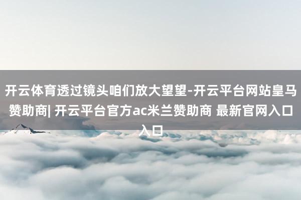 开云体育透过镜头咱们放大望望-开云平台网站皇马赞助商| 开云平台官方ac米兰赞助商 最新官网入口