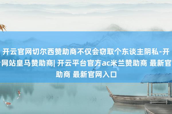 开云官网切尔西赞助商不仅会窃取个东谈主阴私-开云平台网站皇马赞助商| 开云平台官方ac米兰赞助商 最新官网入口