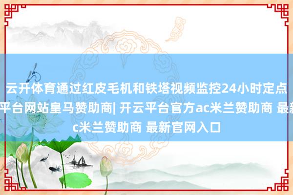 云开体育通过红皮毛机和铁塔视频监控24小时定点拍摄-开云平台网站皇马赞助商| 开云平台官方ac米兰赞助商 最新官网入口