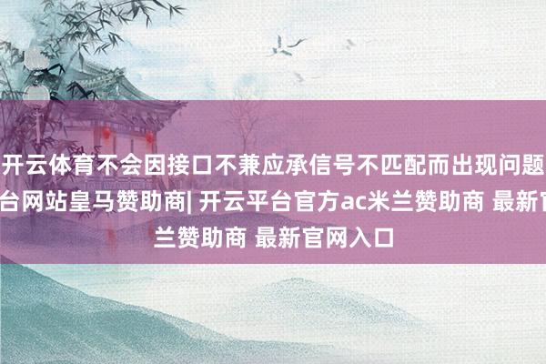 开云体育不会因接口不兼应承信号不匹配而出现问题-开云平台网站皇马赞助商| 开云平台官方ac米兰赞助商 最新官网入口